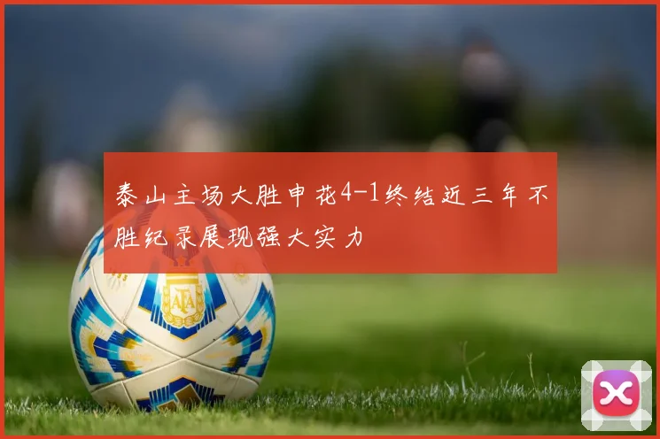 泰山主场大胜申花4-1终结近三年不胜纪录展现强大实力