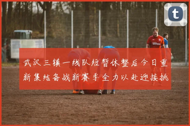 武汉三镇一线队短暂休整后今日重新集结备战新赛季全力以赴迎接挑战