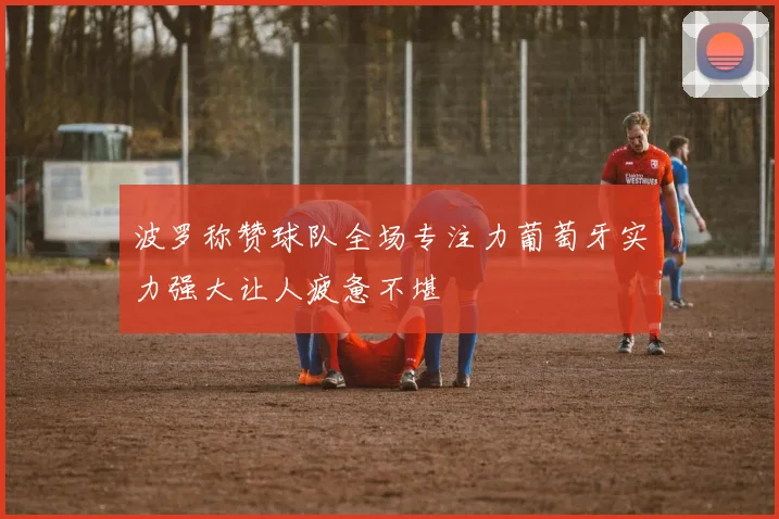 波罗称赞球队全场专注力葡萄牙实力强大让人疲惫不堪