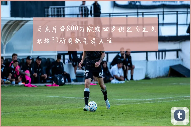 马竞斥资800万欧购回罗德里戈里克尔梅50所有权引发关注