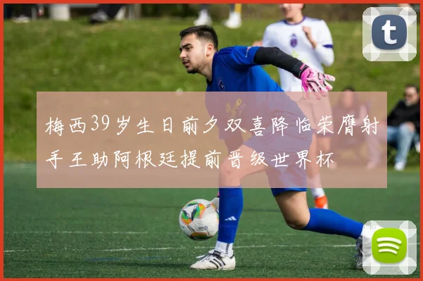 梅西39岁生日前夕双喜降临荣膺射手王助阿根廷提前晋级世界杯
