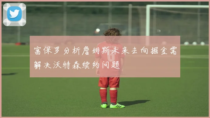 富保罗分析詹姆斯未来去向掘金需解决沃特森续约问题