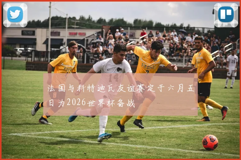 法国与科特迪瓦友谊赛定于六月五日为2026世界杯备战