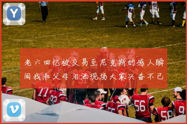 老六回忆被交易至尼克斯的感人瞬间我和父母泪洒现场大家兴奋不已