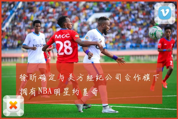 徐昕确定与美方经纪公司合作旗下拥有NBA明星约基奇