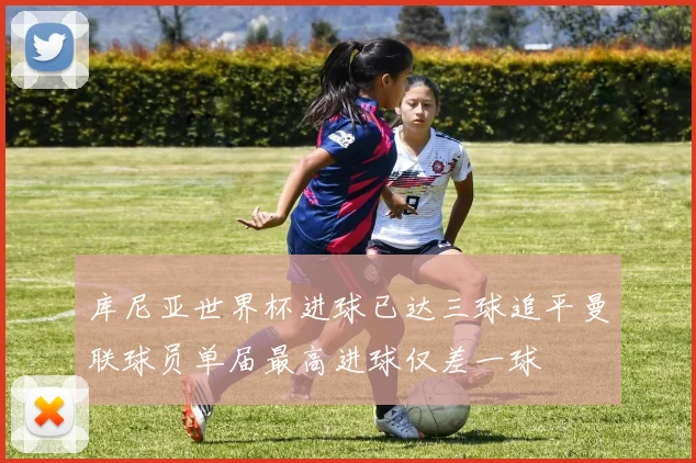 库尼亚世界杯进球已达三球追平曼联球员单届最高进球仅差一球