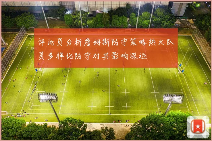 评论员分析詹姆斯防守策略热火队员多样化防守对其影响深远