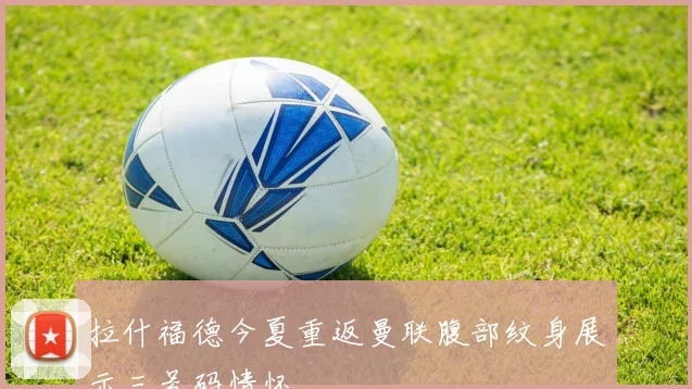拉什福德今夏重返曼联腹部纹身展示三号码情怀