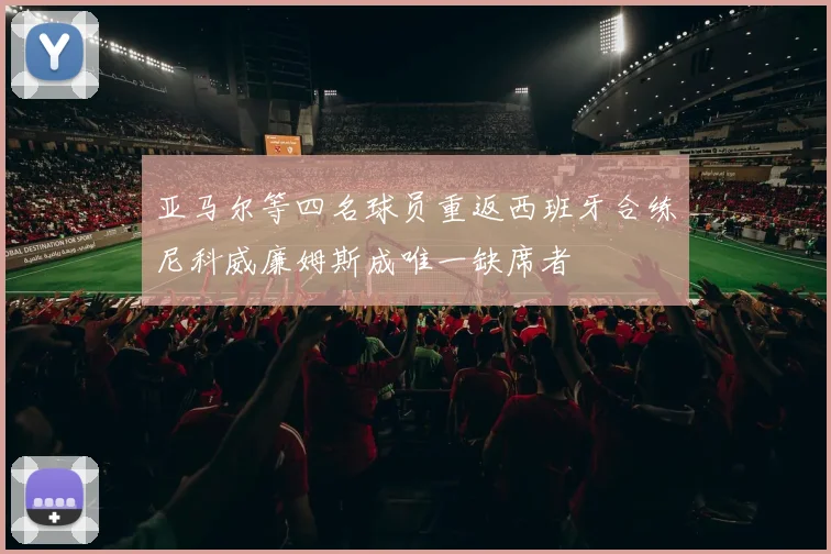 亚马尔等四名球员重返西班牙合练尼科威廉姆斯成唯一缺席者