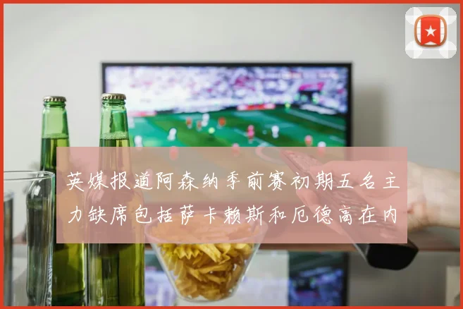 英媒报道阿森纳季前赛初期五名主力缺席包括萨卡赖斯和厄德高在内