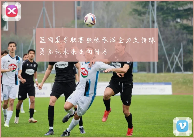 篮网夏季联赛教练承诺全力支持球员无论未来去向何方