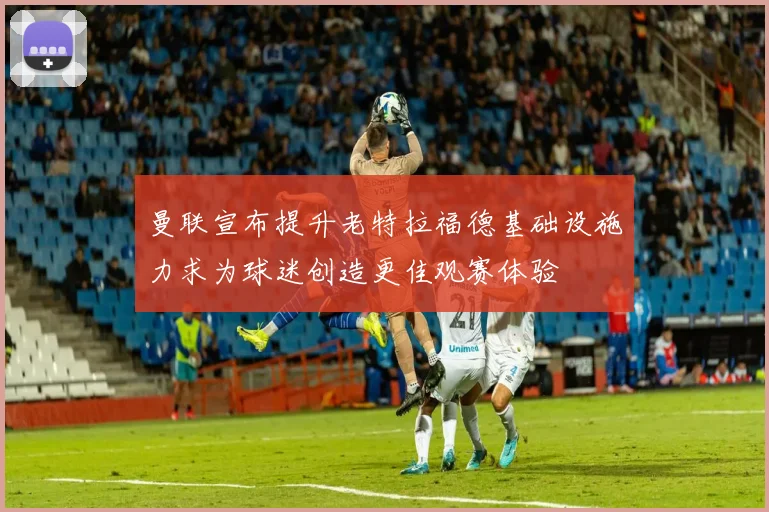 曼联宣布提升老特拉福德基础设施力求为球迷创造更佳观赛体验