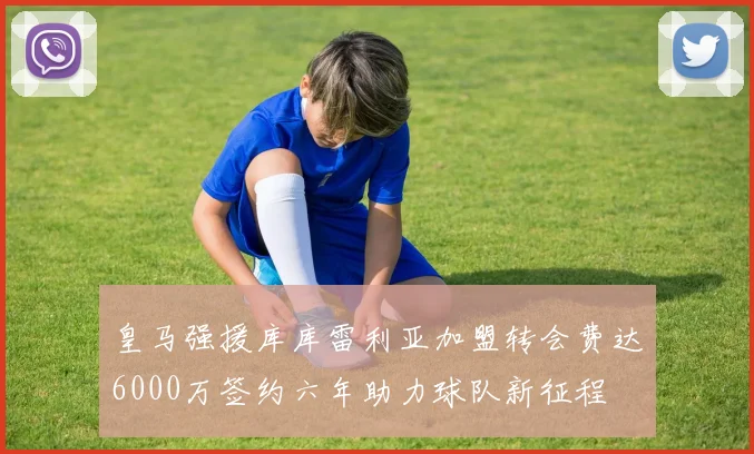 皇马强援库库雷利亚加盟转会费达6000万签约六年助力球队新征程
