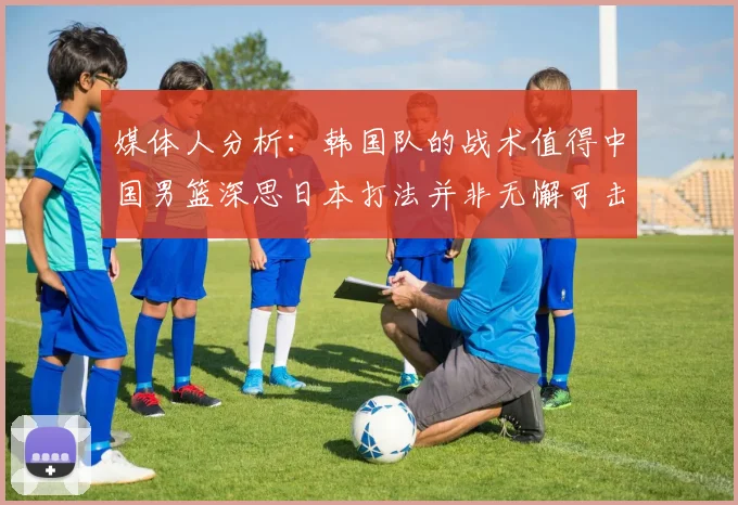 媒体人分析：韩国队的战术值得中国男篮深思日本打法并非无懈可击