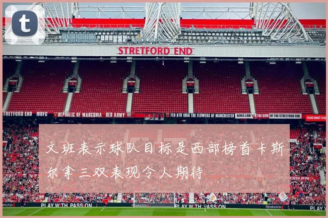文班表示球队目标是西部榜首卡斯尔拿三双表现令人期待
