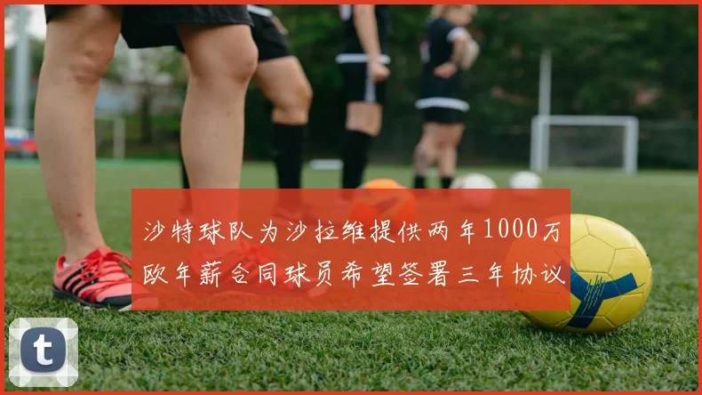 沙特球队为沙拉维提供两年1000万欧年薪合同球员希望签署三年协议